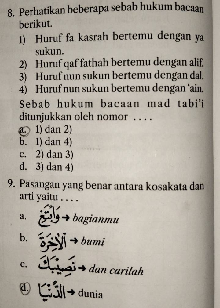 Perhatikan beberapa sebab hukum bacaan
berikut.
1) Huruf fa kasrah bertemu dengan ya
sukun.
2) Huruf qaf fathah bertemu dengan alif.
3) Huruf nun sukun bertemu dengan dal.
4) Huruf nun sukun bertemu dengan ‘ain.
Sebab hukum bacaan mad tabi'i
ditunjukkan oleh nomor . . . .
a 1) dan 2)
b. 1) dan 4)
c. 2) dan 3)
d. 3) dan 4)
9. Pasangan yang benar antara kosakata dan
arti yaitu . . . .
a. bagianmu
b. bumi
C. dan carilah
d. Gải dunia