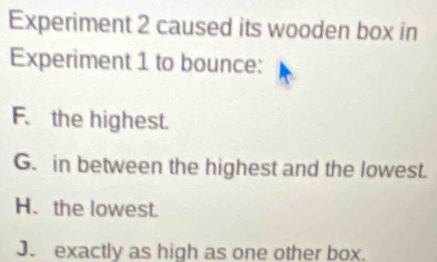 Experiment 2 caused its wooden box in
Experiment 1 to bounce:
F. the highest.
G. in between the highest and the lowest.
H. the lowest.
J. exactly as high as one other box.