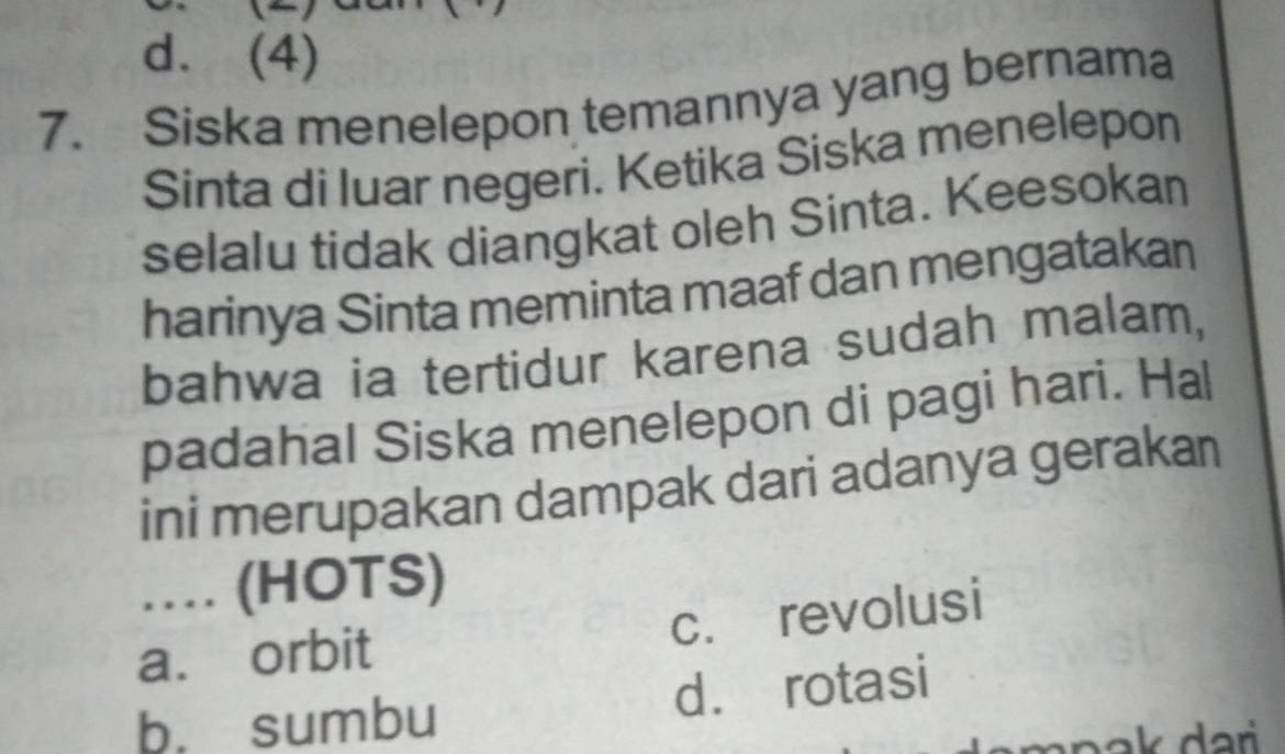 d. (4)
7. Siska menelepon temannya yang bernama
Sinta di luar negeri. Ketika Siska menelepon
selalu tidak diangkat oleh Sinta. Keesokan
harinya Sinta meminta maaf dan mengatakan
bahwa ia tertidur karena sudah malam,
padahal Siska menelepon di pagi hari. Hal
ini merupakan dampak dari adanya gerakan
… (HOTS)
a. orbit c. revolusi
b. sumbu d. rotasi