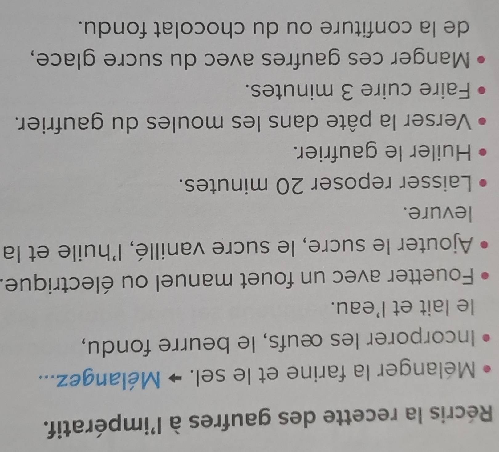 Récris la recette des gaufres à l'impératif. 
Mélanger la farine et le sel. → Mélangez... 
Incorporer les œufs, le beurre fondu, 
le lait et l'eau. 
Fouetter avec un fouet manuel ou électrique. 
Ajouter le sucre, le sucre vanillé, l'huile et la 
levure. 
Laisser reposer 20 minutes. 
Huiler le gaufrier. 
Verser la pâte dans les moules du gaufrier. 
Faire cuire 3 minutes. 
Manger ces gaufres avec du sucre glace, 
de la confiture ou du chocolat fondu.