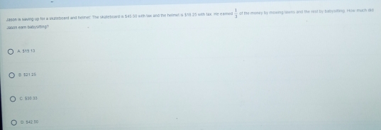 Jason is saving up for a sxaleboard and heline!" The skateboard is $45.60 with lax and the helmel is $58.25 with tax. He eareed  1/3  of the money by mowing lilwrs and the rist by babysiting. How much dol
Jason even babysitting?
A. $19.19
B $21 25
C $30 33
□ §42 50