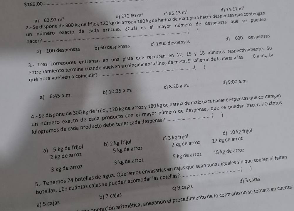 $189.00
_
d) 74.11m^3
b) 270.60m^3 c) 85.13m^3
2.- Se dispone de 300 kg de frijol, 120 kg de arroz y 180 kg de harina de maíz para hacer despensas que contengan a) 63.97m^3
un número exacto de cada artículo. ¿Cuál es el mayor número de despensas que se pueden
_.(
hacer?
a) 100 despensas b) 60 despensas c) 1800 despensas d) 600 despensas
3.- Tres corredores entrenan en una pista que recorren en 12, 15 y 18 minutos respectivamente. Su
entrenamiento termina cuando vuelven a coincidir en la línea de meta. Si salieron de la meta a las _ 6 a.m., ¿a
qué hora vuelven a coincidir? _ 1
d) 9:00 a.m.
a) 6:45 a.m. b) 10:35 a.m. c) 8:20 a.m.
4.- Se dispone de 300 kg de frijol, 120 kg de arroz y 180 kg de harina de maíz para hacer despensas que contengan
un número exacto de cada producto con el mayor número de despensas que se puedan hacer. ¿Cuántos
kilogramos de cada producto debe tener cada despensa? .( 
a) 5 kg de frijol b) 2 kg frijol c) 3 kg frijol d) 10 kg frijol
2 kg de arroz 5 kg de arroz 2 kg de arroz 12 kg de arroz
3 kg de arroz 3 kg de arroz 5 kg de arroz 18 kg de arroz
. ( )
5.- Tenemos 24 botellas de agua. Queremos envasarlas en cajas que sean todas iguales sin que sobren ni falten
c) 9 cajas d) 3 cajas
botellas. ¿En cuántas cajas se pueden acomodar las botellas?
aperación aritmética, anexando el procedimiento de lo contrario no se tomara en cuenta:
a) 5 cajas b) 7 cajas