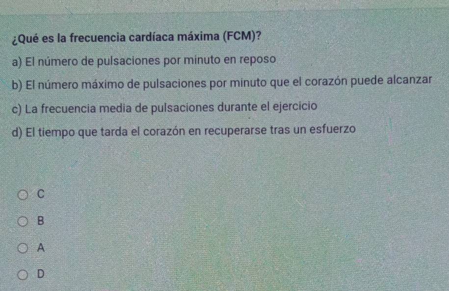 ¿Qué es la frecuencia cardíaca máxima (FCM)?
a) El número de pulsaciones por minuto en reposo
b) El número máximo de pulsaciones por minuto que el corazón puede alcanzar
c) La frecuencia media de pulsaciones durante el ejercicio
d) El tiempo que tarda el corazón en recuperarse tras un esfuerzo
C
B
A
D