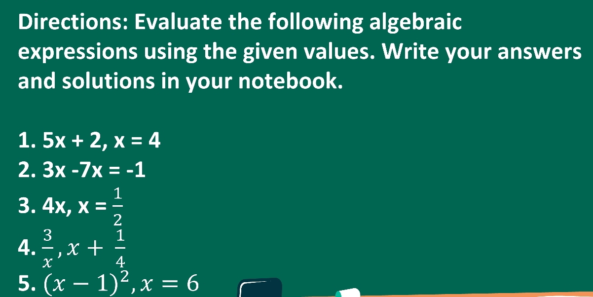 Directions: Evaluate the following algebraic 
expressions using the given values. Write your answers 
and solutions in your notebook. 
1. 5x+2, x=4
2. 3x-7x=-1
3. 4x, x= 1/2 
4.  3/x , x+ 1/4 
5. (x-1)^2, x=6