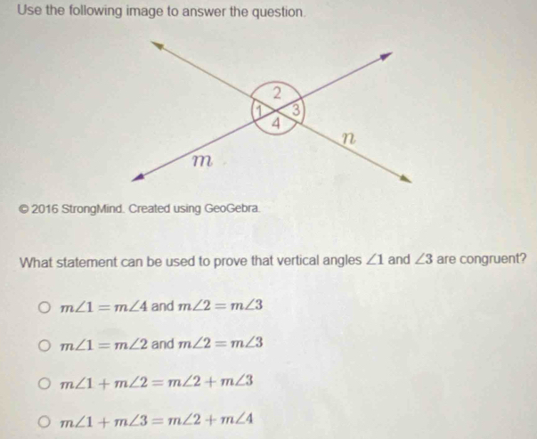 Use the following image to answer the question.
© 2016 StrongMind. Created using GeoGebra.
What statement can be used to prove that vertical angles ∠ 1 and ∠ 3 are congruent?
m∠ 1=m∠ 4 and m∠ 2=m∠ 3
m∠ 1=m∠ 2 and m∠ 2=m∠ 3
m∠ 1+m∠ 2=m∠ 2+m∠ 3
m∠ 1+m∠ 3=m∠ 2+m∠ 4