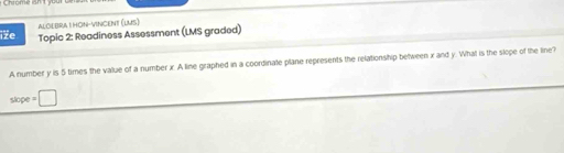 ALGEBRAI HON-VINCeNt (LMS) 
iže Topic 2: Readiness Assessment (LMS graded) 
A number y is 5 times the value of a number x. A line graphed in a coordinate plane represents the relationship between x and y. What is the slope of the line?
slope = □