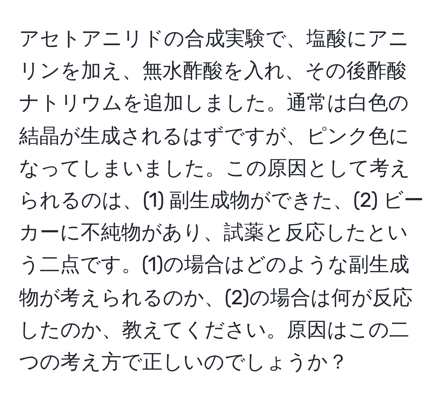 アセトアニリドの合成実験で、塩酸にアニリンを加え、無水酢酸を入れ、その後酢酸ナトリウムを追加しました。通常は白色の結晶が生成されるはずですが、ピンク色になってしまいました。この原因として考えられるのは、(1) 副生成物ができた、(2) ビーカーに不純物があり、試薬と反応したという二点です。(1)の場合はどのような副生成物が考えられるのか、(2)の場合は何が反応したのか、教えてください。原因はこの二つの考え方で正しいのでしょうか？