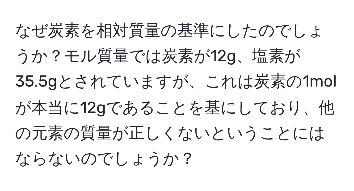 なぜ炭素を相対質量の基準にしたのでしょうか？モル質量では炭素が12g、塩素が35.5gとされていますが、これは炭素の1molが本当に12gであることを基にしており、他の元素の質量が正しくないということにはならないのでしょうか？