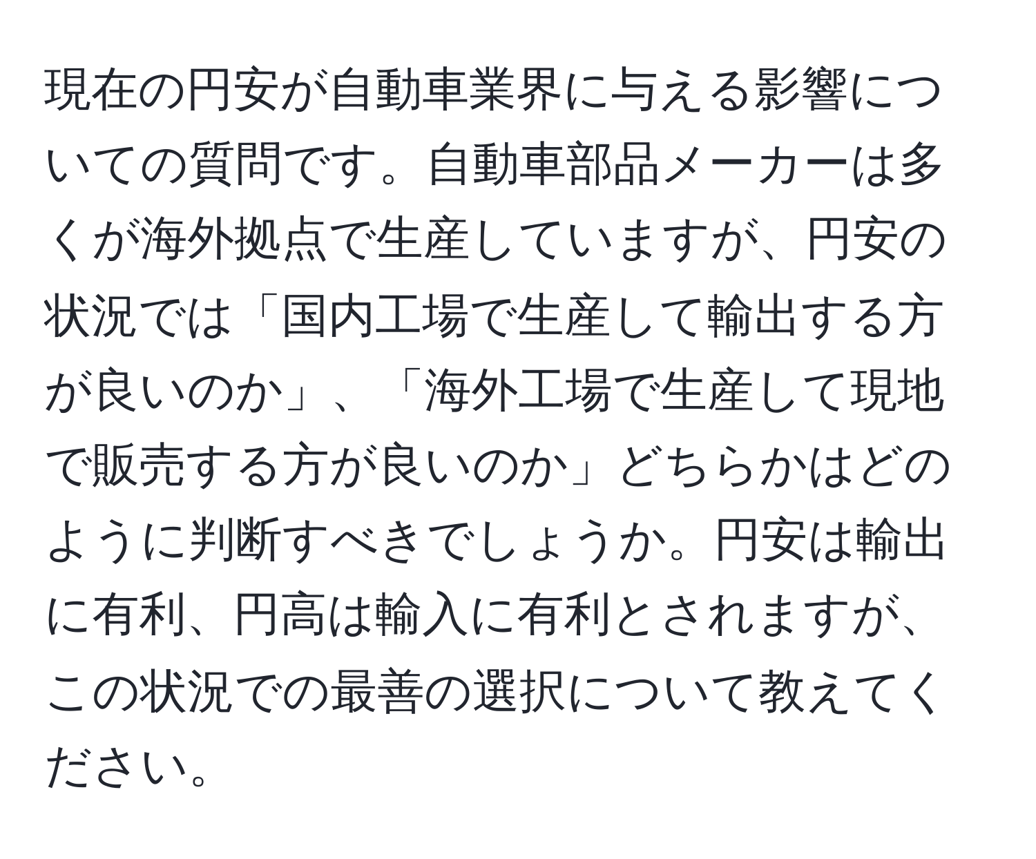 現在の円安が自動車業界に与える影響についての質問です。自動車部品メーカーは多くが海外拠点で生産していますが、円安の状況では「国内工場で生産して輸出する方が良いのか」、「海外工場で生産して現地で販売する方が良いのか」どちらかはどのように判断すべきでしょうか。円安は輸出に有利、円高は輸入に有利とされますが、この状況での最善の選択について教えてください。