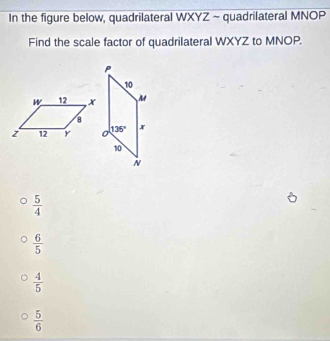 In the figure below, quadrilateral WXYZ ~ quadrilateral MNOP
Find the scale factor of quadrilateral WXYZ to MNOP.
 5/4 
 6/5 
 4/5 
 5/6 