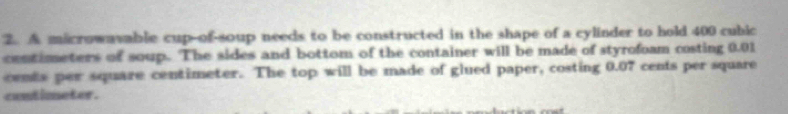 A macrowavable cup-of-soup needs to be constructed in the shape of a cylinder to hold 400 cubic
contimeters of soup. The sides and bottom of the container will be made of styrofoam costing 0.01
cemts per square centimeter. The top will be made of glued paper, costing 0.07 cents per square 
contimneter .