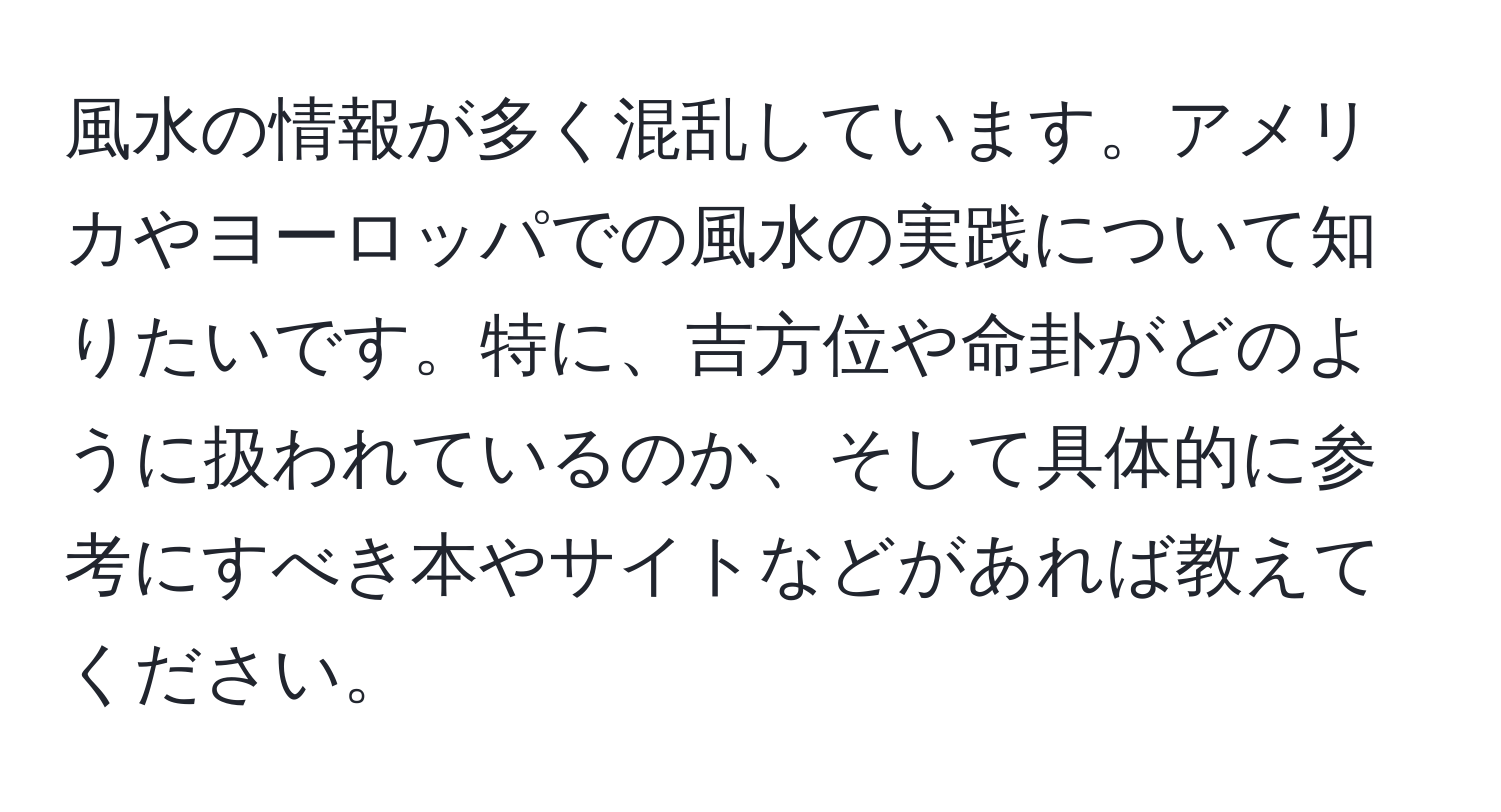 風水の情報が多く混乱しています。アメリカやヨーロッパでの風水の実践について知りたいです。特に、吉方位や命卦がどのように扱われているのか、そして具体的に参考にすべき本やサイトなどがあれば教えてください。