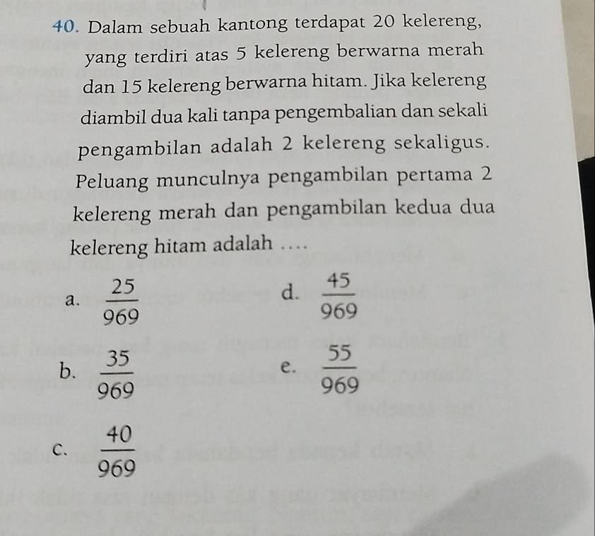 Dalam sebuah kantong terdapat 20 kelereng,
yang terdiri atas 5 kelereng berwarna merah
dan 15 kelereng berwarna hitam. Jika kelereng
diambil dua kali tanpa pengembalian dan sekali
pengambilan adalah 2 kelereng sekaligus.
Peluang munculnya pengambilan pertama 2
kelereng merah dan pengambilan kedua dua
kelereng hitam adalah …
d.
a.  25/969   45/969 
b.  35/969   55/969 
e.
C.  40/969 