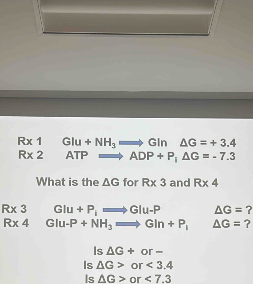 Rx1GIu+NH_3to GIn△ G=+3.4
R* 2 □ ATP Rightarrow ADP+P; △ G=-7.3
What is the △ G for R* 3 and R* 4
R* 3 GIu+P_iRightarrow GIu-P
△ G= ?
R* 4 GIu-P+NH_3Rightarrow GIn+P_i△ G= ?
Is △ G+or-
Is △ G>or<3.4
Is △ G>or<7.3