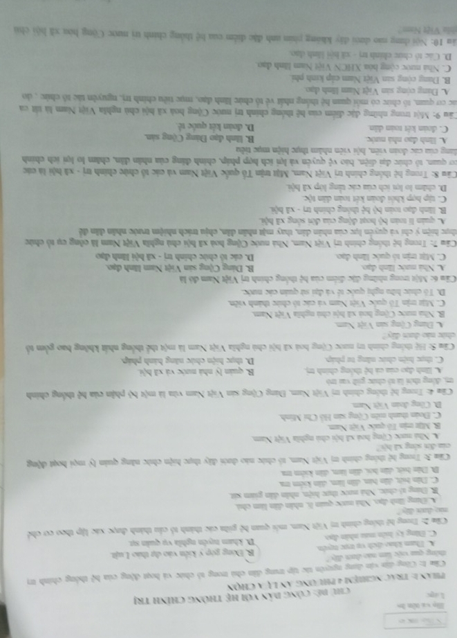 Họ và tên ho
Lapc chủ dê: công dản với hệ thông chính trị
Phán 1: trác nghiệm 4 phư ơng án lự a chọn
Câm 1: Công dân vận dụng nguyên tác tập trung dân chủ trong tổ chức và hoạt động của b_4^(2 thông chính trị
tháng qua việc lim náo dam đây? B. Đóng góp ý kiến vào dự tháo Luật.
A. Tham khảo dịch vụ trực tryên
C. Đăng ký hiên maa nhân đạo D. kham tuyên nghĩa vụ quản sự.
Câm 2: Trong hệ thống chính trị Việt Nam, mỗi quan A ) gilm các thành tổ cầu thành được xác lập theo cơ chế
ne dan dy."
A Đùng lình đạo, Nhà nước quản 6, nhân dân làm chủ,
B. Đung tổ chức, Nhà nước thực hiện, nhân dân giám sát,
C. Dân hệt, dân hin, dân lim, dân kiểm m
D. Dân hệt, dân hói, dân lâm, dân kiêm ma
Câm 3: Trong hệ thông chính trị Việt Nam, tổ chức nào dưới đây thực hiện chức năng quản lý mọi hoạt động
cia đn sòng xã hội
A. Nhà nước Cộng hoá xã hội chủ nghĩa Việt Nam,
B. Mijt min Tô quốc Việt Nam.
C. Đoàn thanh niên Cộng sản Hồ Chí Minh.
D. Công đuán Việt Nam
*  Câu 4: Trong hệ thông chính trị Việt Nam, Đáng Cộng sản Việt Nam vừa là một h^3) phận của hệ thống chính
t, động thời là tó chức giữ vai trò
A. Biình đạo của cả hệ thông chính trị. B. quán lý nhà nước và xã hội.
C. thực hiện chức năng tư pháp. D. thực hiện chức năng hành pháp.
Câu S: Hệ thống chính trị nước Cộng hoà xã hội chủ nghĩa Việt Nam là một thể thống nhất không bao gồm tổ
chức nào dam dây?
A. Đùng Cộng sản Việt Nam.
B. Nhà nước Cộng hoà xã hội chú nghĩa Việt Nam.
C. Mặt trận Tổ quốc Việt Nam và các tổ chức thành viên.
D. Tổ chức hữu nghị quốc tế và đại sử quản các nước.
Cầu 6: Một trong những đặc điểm của h 1 thông chính trị Việt Nam đỏ là
A. Nhà mước lĩnh đạo. B. Đúng Cộng sản Việt Nam lãnh đạo.
C. Mặt trịn tổ quốc lĩnh đạo.  D. các tổ chức chính trị - xã hội lãnh đạo
Câu 7: Trong hệ thống chính trị Việt Nam, Nhà nước Cộng hoà xã hội chủ nghĩa Việt Nam là công cụ tổ chức
thực hiện ý chí và quyên lực của nhân dân, thay mặt nhân dân, chịu trách nhiệm trước nhân dân đề
A. quản lí toán bộ hoạt động của đời sông xã hội.
B. linh đạo toàn bộ bx^2 thóng chính trị - xã hội.
C. tập hợp khối đoàn kết toàn dân tộc.
D. chăm lo lợi ích của các tảng lớp xã bội.
Câu 8: Trong hệ thống chính trị Việt Nam, Mặt trận Tổ quốc Việt Nam và các tổ chức chính trị - xã hội là các
cơ quan, tô chức đại diện, báo vệ quyên và lợi ích hợp pháp, chính đảng của nhân dân, chăm lo lợi ích chính
dang của các đoàn viên, hội viên nhâm thực hiện mục tiêu
A. linh đạo nhà nước  B. linh đạo Đảng Cộng sản.
C. đoàn kết toán dân D. đoàn kết quốc tê.
Câu 9: Một trong những đặc điểm của hệ thống chính trị nước Cộng hoà xã hội chủ nghĩa Việt Nam là tát ca
Các cơ quan, tô chức có môi quan hệ thông nhất vẻ tổ chức lãnh đạo, mục tiểu chính trị, nguyên tác tổ chức , do
A. Đúng còng sản Việt Nam lĩnh đạo.
B. Đang cộng sản Việt Nam cáp kinh phi.
C. Nhà nước cộng bóa XHCN Việt Nam lãnh đạo.
D. Các tô chức chính trị - xã hội lãnh đạo.
ău 10: Nội dung nào dưới dây không phin anh đặc diễm của bệ thông chính trì nước Cộng hòa xã hội chú
hia Việt Nam