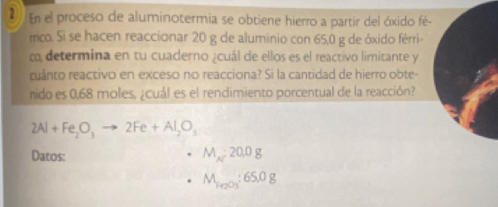 En el proceso de aluminotermia se obtiene hierro a partir del óxido fé- 
frico. Si se hacen reaccionar 20 g de aluminio con 65,0 g de óxido férri- 
co determina en tu cuaderno ¿cuál de ellos es el reactivo limitante y 
cuánto reactivo en exceso no reacciona? Si la cantidad de hierro obte- 
rido es 0,68 moles, ¿cuál es el rendimiento porcentual de la reacción?
2Al+Fe_2O_3to 2Fe+Al_2O_3
Datos: M_N:20.0g
M_Fe_2O_3:65.0g