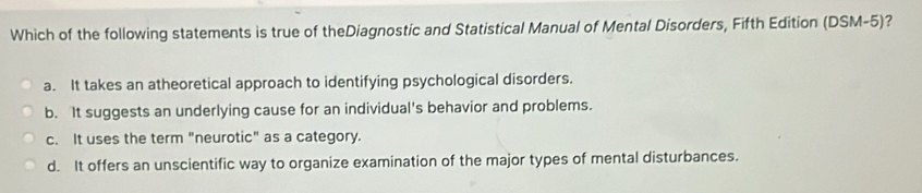 Which of the following statements is true of theDiagnostic and Statistical Manual of Mental Disorders, Fifth Edition (DSM-5)?
a. It takes an atheoretical approach to identifying psychological disorders.
b. It suggests an underlying cause for an individual's behavior and problems.
c. It uses the term "neurotic" as a category.
d. It offers an unscientific way to organize examination of the major types of mental disturbances.