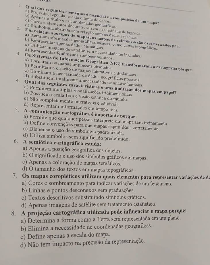 as
Qual dos seguintes elementos é essencial na composição de um mapa?
a) Projeção, legenda, escala e fonte de dados.
b) Apenas o título e as coordenadas geográficas.
c) Cores e elementos decorativos sem necessidade de legenda
d) Simbologia abstrata sem relação com os dados espaciais.
2. Em relação aos tipos de mapas, os mapas de referência são caracterizados pora
a) Retratar informações geográficas básicas, como cartas topográficas.
b) Representar apenas dados climáticos.
c) Utilizar imagens de satélite sem necessidade de legendas.
d) Representar fenômenos socioeconômicos.
3. Os Sistemas de Informação Geográfica (SIG) transformaram a cartografia porque:
a) Tornaram os mapas impressos obsoletos.
b) Permitem a criação de mapas interativos e dinâmicos.
c) Eliminam a necessidade de dados geográficos precisos.
d) Substituem totalmente a necessidade de análise humana.
4. Qual das seguintes características é uma limitação dos mapas em papel?
a) Permitem múltiplas visualizações tridimensionais.
b) Possuem escala fixa e visão estática do mundo.
c) São completamente interativos e editáveis.
d) Representam informações em tempo real.
5. A comunicação cartográfica é importante porque:
a) Permite que qualquer pessoa interprete um mapa sem treinamento.
b) Define convenções para que mapas sejam lidos corretamente.
c) Dispensa o uso de simbologia padronizada.
d) Utiliza símbolos sem significado predefinido.
6. A semiótica cartográfica estuda:
a) Apenas a posição geográfica dos objetos.
b) O significado e uso dos símbolos gráficos em mapas.
c) Apenas a coloração de mapas temáticos.
d) O tamanho dos textos em mapas topográficos.
7. Os mapas coropléticos utilizam quais elementos para representar variações de da
a) Cores e sombreamento para indicar variações de um fenômeno.
b) Linhas e pontos desconexos sem graduações.
c) Textos descritivos substituindo símbolos gráficos.
d) Apenas imagens de satélite sem tratamento estatístico.
8. A projeção cartográfica utilizada pode influenciar o mapa porque:
a) Determina a forma como a Terra será representada em um plano.
b) Elimina a necessidade de coordenadas geográficas.
c) Define apenas a escala do mapa.
d) Não tem impacto na precisão da representação.