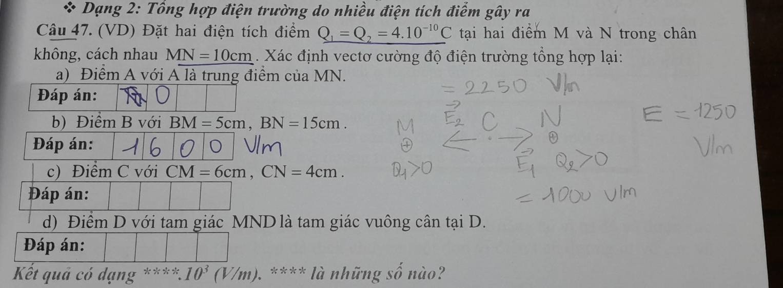 Dạng 2: Tổng hợp điện trường do nhiều điện tích điểm gây ra 
Câu 47. (VD) Đặt hai điện tích điểm _ Q_1=Q_2=4.10^(-10)C tại hai điểm M và N trong chân 
không, cách nhau MN=10cm. Xác định vectơ cường độ điện trường tổng hợp lại: 
a) Điểm A với A là trung điểm của MN. 
Đáp án: 
b) Điểm B với BM=5cm, BN=15cm. 
Đáp án: 
c) Điểm C với CM=6cm, CN=4cm. 
Đáp án: 
d) Điểm D với tam giác MND là tam giác vuông cân tại D. 
Đáp án: 
Kết quả có dạng **** 10^3(V/m) ). **** là những số nào?