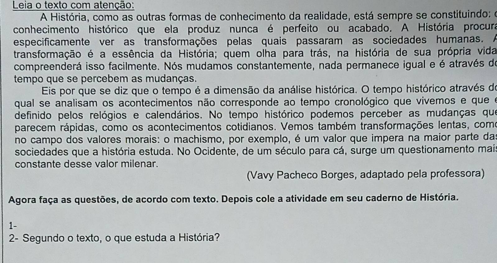 Leia o texto com atenção: 
A História, como as outras formas de conhecimento da realidade, está sempre se constituindo: o 
conhecimento histórico que ela produz nunca é perfeito ou acabado. A História procura 
especificamente ver as transformações pelas quais passaram as sociedades humanas. A 
transformação é a essência da História; quem olha para trás, na história de sua própria vida 
compreenderá isso facilmente. Nós mudamos constantemente, nada permanece igual e é através de 
tempo que se percebem as mudanças. 
Eis por que se diz que o tempo é a dimensão da análise histórica. O tempo histórico através do 
qual se analisam os acontecimentos não corresponde ao tempo cronológico que vivemos e que e 
definido pelos relógios e calendários. No tempo histórico podemos perceber as mudanças que 
parecem rápidas, como os acontecimentos cotidianos. Vemos também transformações lentas, como 
no campo dos valores morais: o machismo, por exemplo, é um valor que impera na maior parte das 
sociedades que a história estuda. No Ocidente, de um século para cá, surge um questionamento mais 
constante desse valor milenar. 
(Vavy Pacheco Borges, adaptado pela professora) 
Agora faça as questões, de acordo com texto. Depois cole a atividade em seu caderno de História. 
1- 
2- Segundo o texto, o que estuda a História?