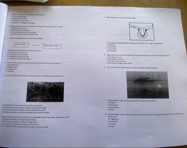 Apakah cin lapisan mantel dalam struktur bunu?
# Sufu melebini 5000'C A Lapisan paling dalam
?. Rajah di bewah manunjukkan likuan zungal.
D Ketabalan 30 hingge 60 kilometer C Tendapat arus penolakan
2. Bagaimanakah letusan gunung berapi memberikan feedah kepada manusia?
8 Kapupusan fora dan fauna A Mangorbankan nyswa
C Kemusnahøn tänømən đen tørnakən
D Menjadl kawasan tumpuan pelancong
3. Rajah menurjukkan proses pembentukan batuan.
A Tetambak Proses hakisan yang berterusan di kawasan bertanda X dan Y akan manghasifkan
Batuan Enapan Batuan Metamorfoss B Sussh bukt
Apakah proses pembentukan batuan tersebut? O Beting pasir C Tasik ladam
8 Penyejukan dan pemejalan A nakian dan pemendapan B. Bagaimanakah kemeroaotan kualiti air sungai akibat kegiatan perindustrian dapal diskur)
D Tekanan dan haba yang lingg C Pemadatan dan penylmenan B Peningkatan koliform A Pertukaran warna
d. Apakah proses luivḥawa yang menyebabkan pembentukan gua batu kapur? D Permittaan oksigen kimia (COD) C Baryak pepejal serampai
E Pengoksidaan A Pengkarbionan
9. Poto berikut menunjukkan bentuk muka bumi akibat tindakan ombak.
D Histrolist C Penghistratan
5. Apaliah kepentingen luluhawa di kawasan berikut terhadap ekonomi Malaysia?
A tombolo Apakah bentuk muka bumi yang bertanda X dalam foto tersebut?
A Menghasilkan batu granit untuk sektor pembinaan C anak tanjung B beting pasir
ll Membentuk gua batu kapur sebagal lokasi perlancongan
C Menghasilkan garam akibat proses penghabfuran garam D Pantal
O Mempercepatkan aktiviti kuani đengan pemecahan bongkah
Sagaimanakah aktiviti manusia boleh menyebabkan berlakunya proses pergerakan jisim? 10. Apakah bentuk muka bumi yang terbentuk jika lubang di bumbung gua mengslami hakan ombsk yang
berterusan?
A Kngiatan akuakuftur di kawasan paya bakäu A Tunggul sisa
8 Pembinaan pelabuhan perikanan pinggir laut B Anak teluk
C Pembinaan petempatan di kawəsan cerun bukit C. Tanjung
D Pembajskan tanah unjuk penanaman padi di kawasan delta D Gloup