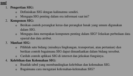 soal 
1. Pengertian SIG: 
Definisikan SIG dengan kalimatmu sendiri. 
o Mengapa SIG penting dalam era informasi saat ini? 
2. Komponen SIG: 
。 Berikan contoh perangkat keras dan perangkat lunak yang umum digunakan 
dalam SIG. 
Mengapa data merupakan komponen penting dalam SIG? Jelaskan perbedaan data 
spasial dan data atribut. 
3. Manfaat SIG: 
。 Pilihlah satu bidang (misalnya lingkungan, transportasi, atau pertanian) dan 
berikan contoh bagaimana SIG dapat dimanfaatkan dalam bidang tersebut. 
Carilah contoh aplikasi SIG di internet dan jelaskan fungsinya. 
4. Kelebihan dan Kelemahan SIG: 
o Buatlah tabel yang membandingkan kelebihan dan kelemahan SIG. 
o Bagaimana cara mengatasi kelemahan-kelemahan SIG?