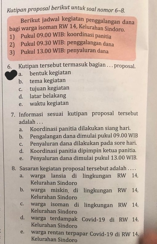 Kutipan proposal berikut untuk soal nomor 6-8.
Berikut jadwal kegiatan penggalangan dana
bagi warga isoman RW 14, Kelurahan Sindoro.
1) Pukul 09.00 WIB: koordinasi panitia
2) Pukul 09.30 WIB: penggalangan dana
3) Pukul 13.00 WIB: penyaluran dana
6. Kutipan tersebut termasuk bagian . . . proposal.
a. bentuk kegiatan
b. tema kegiatan
c. tujuan kegiatan
d. latar belakang
e. waktu kegiatan
7. Informasi sesuai kutipan proposal tersebut
adalah . . .
a. Koordinasi panitia dilakukan siang hari.
b. Pengalangan dana dimulai pukul 09.00 WIB
c. Penyaluran dana dilakukan pada sore hari.
d. Koordinasi panitia dipimpin ketua panitia.
e. Pėnyaluran dana dimulai pukul 13.00 WIB.
8. Sasaran kegiatan proposal tersebut adalah . . . .
a. warga lansia di lingkungan RW 14,
Kelurahan Sindoro
b. warga miskin di lingkungan RW 14,
Kelurahan Sindoro
c. warga isoman di lingkungan RW 14,
Kelurahan Sindoro
d. warga terdampak Covid- 19 di RW 14,
Kelurahan Sindoro
e. warga rentan terpapar Covid- 19 di RW 14,
Kelurahan Sindoro