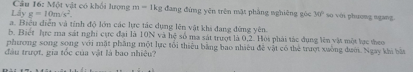 Một vật có khối lượng m=1kg đang đứng yên trên mặt phăng nghiêng góc 
Lấy g=10m/s^2. 30° so với phương ngang. 
a. Biêu diễn và tính độ lớn các lực tác dụng lên vật khi đang đứng yên. 
b. Biết lực ma sát nghi cực đại là 10N và hệ số ma sát trượt là 0, 2. Hỏi phải tác dụng lên vật một lực theo 
phương song song với mặt phăng một lực tối thiều bằng bao nhiêu đề vật có thể trượt xuống dưới. Ngay khi bắt 
đầu trượt, gia tốc của vật là bao nhiêu?