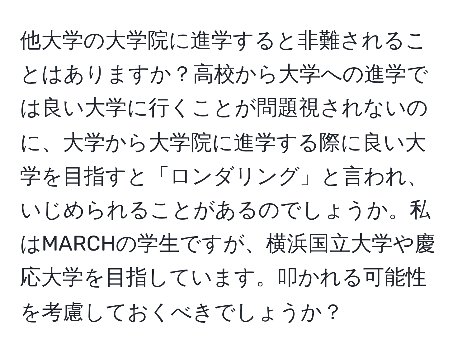 他大学の大学院に進学すると非難されることはありますか？高校から大学への進学では良い大学に行くことが問題視されないのに、大学から大学院に進学する際に良い大学を目指すと「ロンダリング」と言われ、いじめられることがあるのでしょうか。私はMARCHの学生ですが、横浜国立大学や慶応大学を目指しています。叩かれる可能性を考慮しておくべきでしょうか？