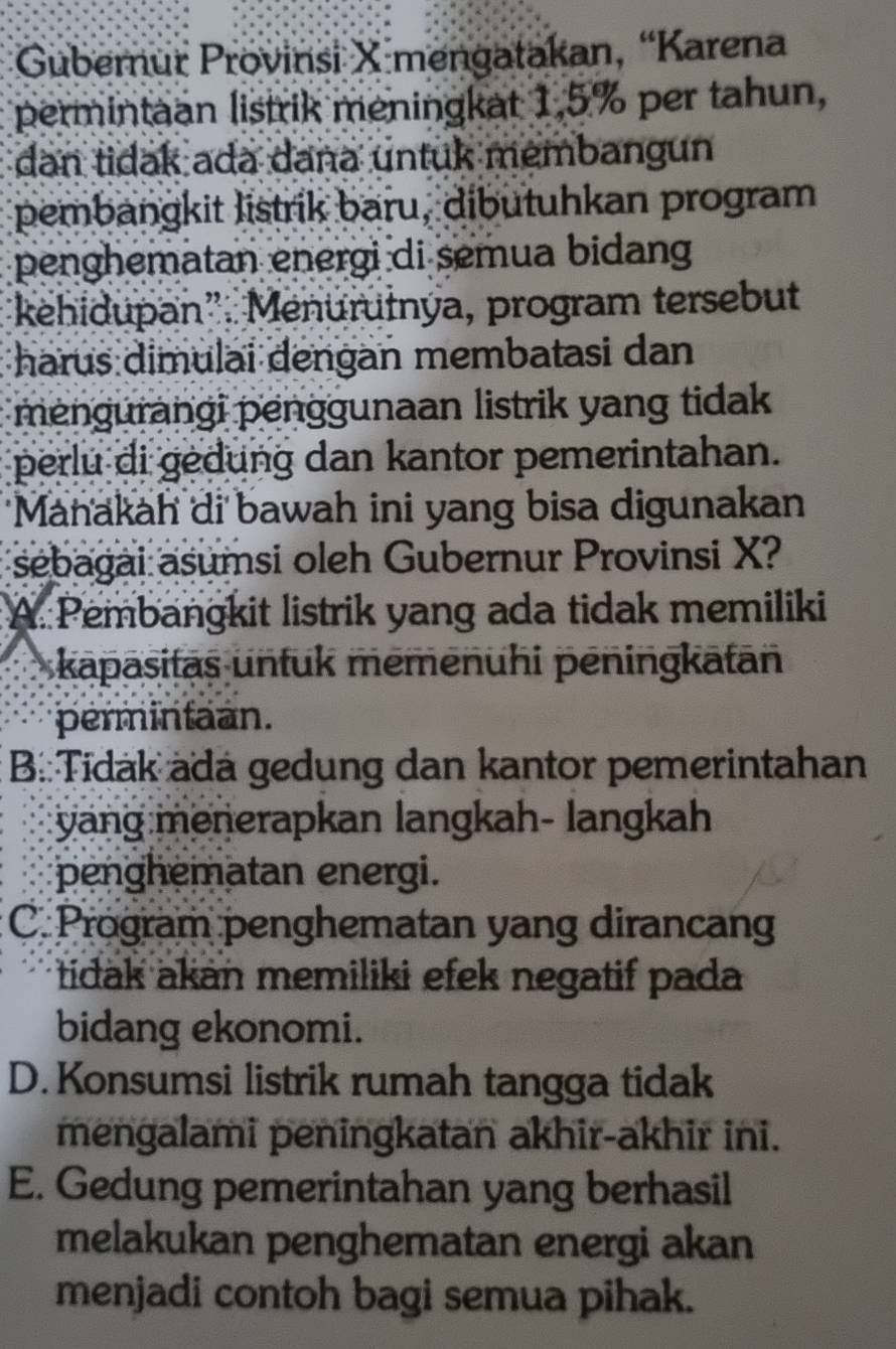 Gubernur Provinsi X mengatakan, “Karena
permintaan listrik meningkat 1,5% per tahun,
dan tidak ada dana untuk membangun
pembangkit listrik baru, dibutuhkan program
penghematan energi di semua bidang
kehidupan”. Menurułnýa, program tersebut
harus dimulai dengan membatasi dan
mengurangi penggunaan listrik yang tidak
perlu di gedung dan kantor pemerintahan.
Manakah di bawah ini yang bisa digunakan
sebagai asumsi oleh Gubernur Provinsi X?
A. Pembangkit listrik yang ada tidak memiliki
kapasitaş unfuk mēmenühi pēningkatān
permintaan.
B:Tidák ädá gedung dan kantor pemerintahan
yang menerapkan langkah- langkah
penghematan energi.
C. Program penghematan yang dirancang
tidak akan memiliki efek negatif pada
bidang ekonomi.
D. Konsumsi listrik rumah tangga tidak
mengalami peningkatan akhir-akhir ini.
E. Gedung pemerintahan yang berhasil
melakukan penghematan energi akan
menjadi contoh bagi semua pihak.