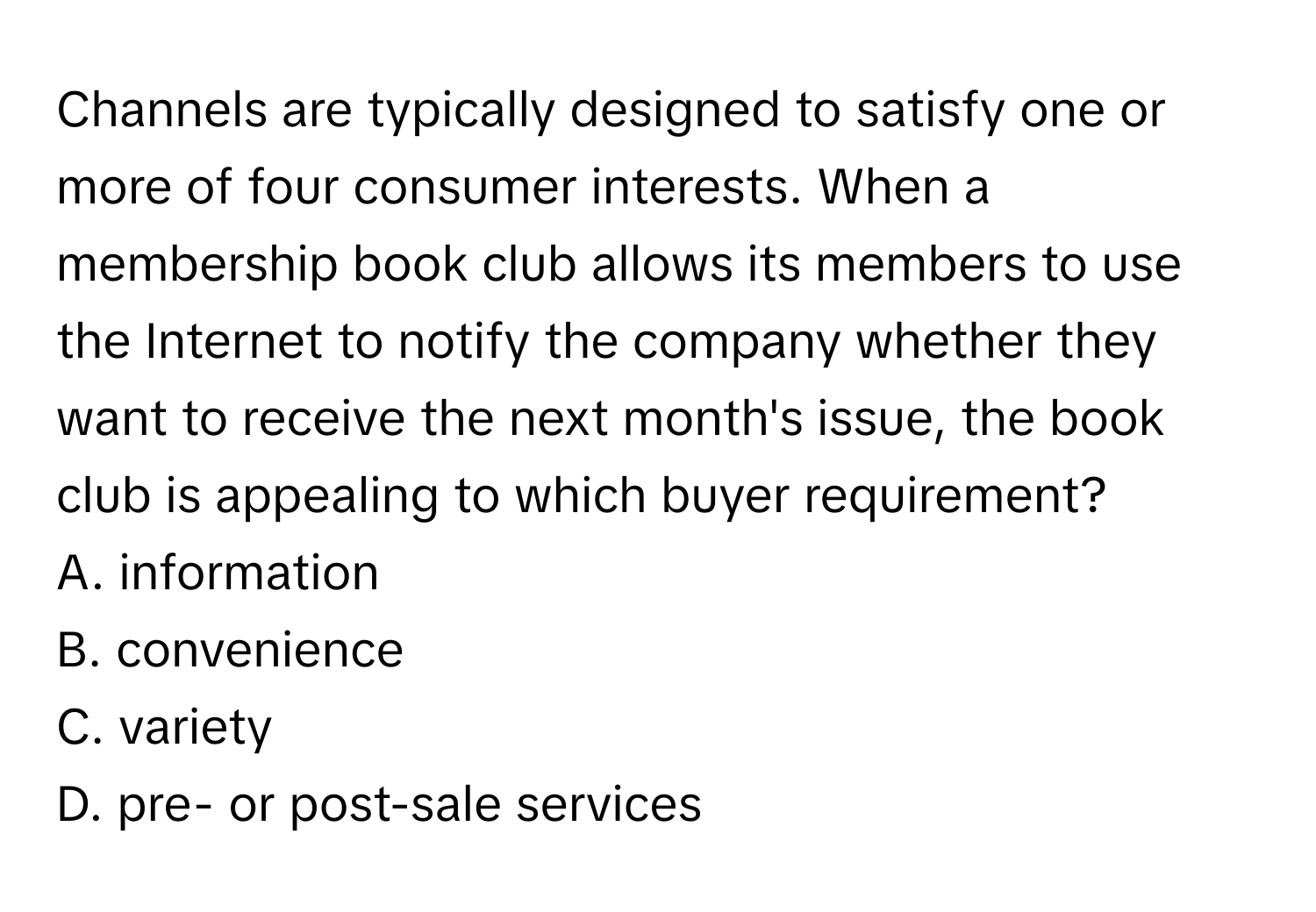 Channels are typically designed to satisfy one or more of four consumer interests. When a membership book club allows its members to use the Internet to notify the company whether they want to receive the next month's issue, the book club is appealing to which buyer requirement?

A. information
B. convenience
C. variety
D. pre- or post-sale services