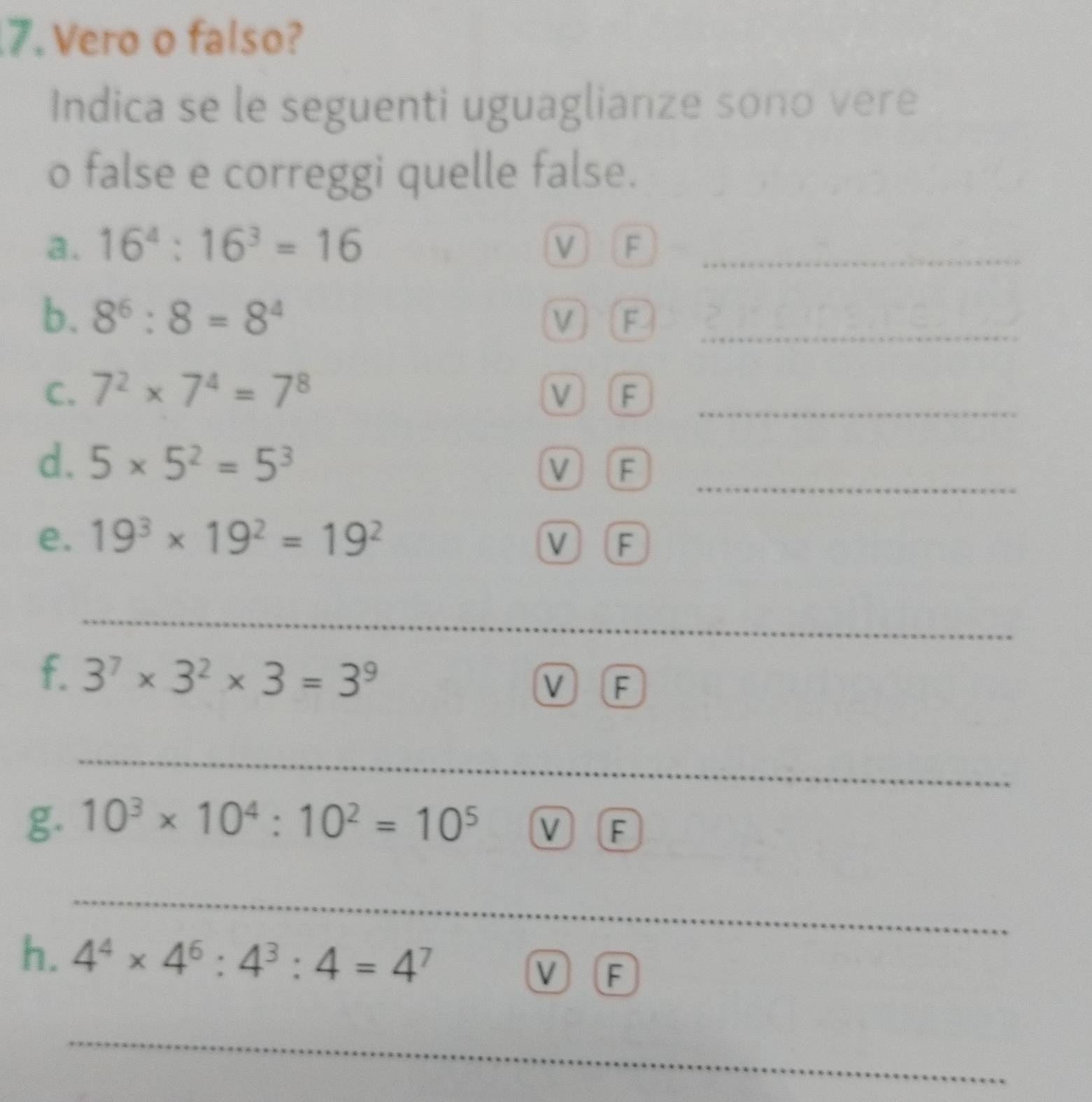 Vero o falso? 
Indica se le seguenti uguaglianze sono vere 
o false e correggi quelle false. 
a. 16^4:16^3=16 V F_ 
b. 8^6:8=8^4 V) F_ 
C. 7^2* 7^4=7^8 V F 
_ 
_ 
d. 5* 5^2=5^3 V F 
e. 19^3* 19^2=19^2 V F 
_ 
_ 
f. 3^7* 3^2* 3=3^9 V F 
_ 
_ 
g. 10^3* 10^4:10^2=10^5 V F 
_ 
_ 
h. 4^4* 4^6:4^3:4=4^7
_ 
V F 
_