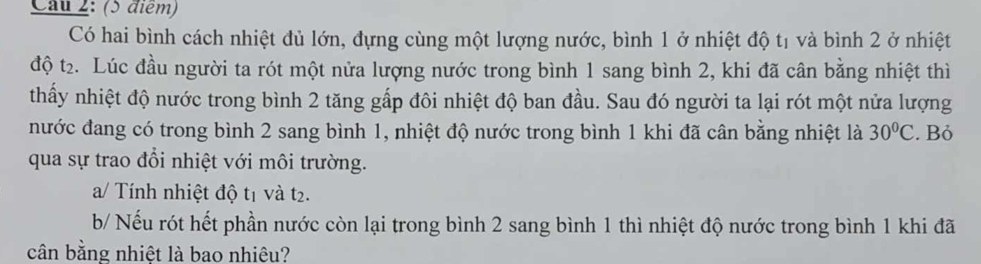 Cau 2: (5 điểm) 
Có hai bình cách nhiệt đủ lớn, đựng cùng một lượng nước, bình 1 ở nhiệt độ tị và bình 2 ở nhiệt 
độ t₂. Lúc đầu người ta rót một nửa lượng nước trong bình 1 sang bình 2, khi đã cân bằng nhiệt thì 
thấy nhiệt độ nước trong bình 2 tăng gấp đôi nhiệt độ ban đầu. Sau đó người ta lại rót một nửa lượng 
nước đang có trong bình 2 sang bình 1, nhiệt độ nước trong bình 1 khi đã cân bằng nhiệt là 30°C. Bỏ 
qua sự trao đổi nhiệt với môi trường. 
a/ Tính nhiệt độ tị và t2. 
b/ Nếu rót hết phần nước còn lại trong bình 2 sang bình 1 thì nhiệt độ nước trong bình 1 khi đã 
cân bằng nhiệt là bao nhiêu?