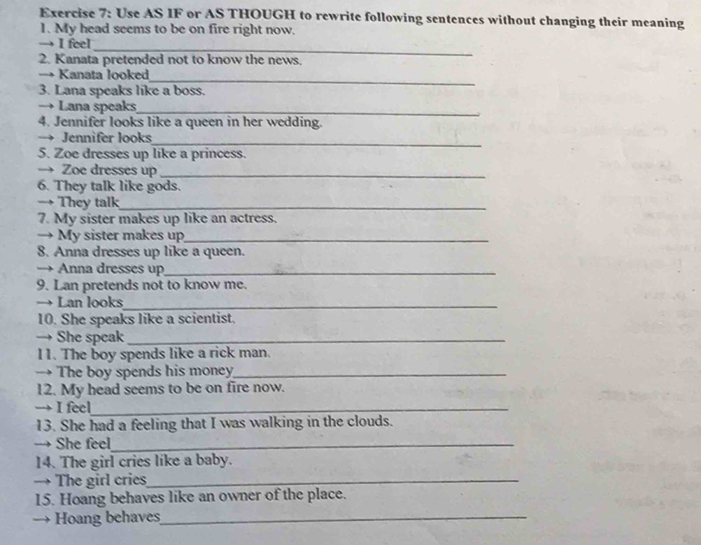 Use AS IF or AS THOUGH to rewrite following sentences without changing their meaning 
1. My head seems to be on fire right now. 
→ I feel 
_ 
2. Kanata pretended not to know the news. 
→ Kanata looked 
_ 
3. Lana speaks like a boss. 
→ Lana speaks_ 
4. Jennifer looks like a queen in her wedding. 
_ 
→ Jennifer looks 
5. Zoe dresses up like a princess. 
→ Zoe dresses up_ 
6. They talk like gods. 
→ They talk_ 
7. My sister makes up like an actress. 
→ My sister makes up_ 
8. Anna dresses up like a queen. 
→ Anna dresses up_ 
9. Lan pretends not to know me. 
→ Lan looks_ 
10. She speaks like a scientist. 
→ She speak_ 
l1. The boy spends like a rick man. 
→ The boy spends his money_ 
12. My head seems to be on fire now. 
→ I feel_ 
13. She had a feeling that I was walking in the clouds. 
→ She feel_ 
14. The girl cries like a baby. 
→ The girl cries_ 
15. Hoang behaves like an owner of the place. 
→ Hoang behaves_