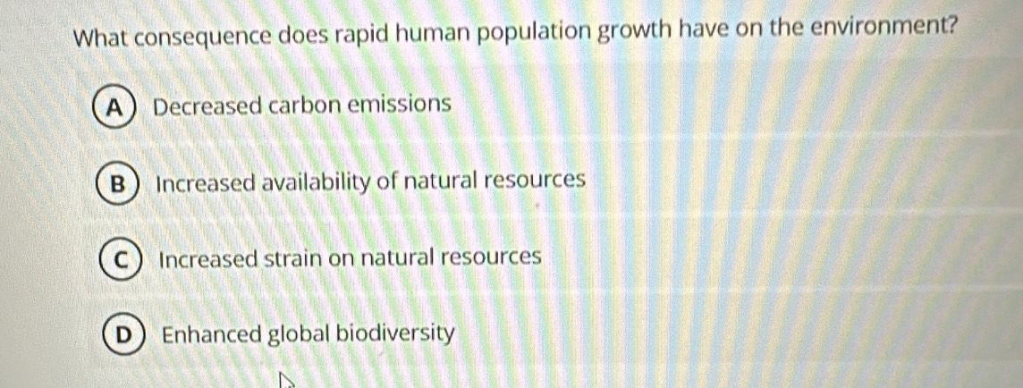 What consequence does rapid human population growth have on the environment?
A Decreased carbon emissions
B  Increased availability of natural resources
C  Increased strain on natural resources
D Enhanced global biodiversity