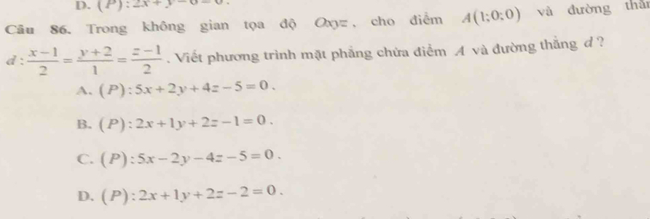 (P):2x+y-0-0
Câu 86. Trong không gian tọa độ Oxyz , cho điểm A(1;0;0) và đường thǎ
d :  (x-1)/2 = (y+2)/1 = (z-1)/2 . Viết phương trình mặt phẳng chứa điểm A và đường thắng d ?
A. (P):5x+2y+4z-5=0.
B. (P):2x+1y+2z-1=0.
C. (P):5x-2y-4z-5=0.
D. (P):2x+1y+2z-2=0.