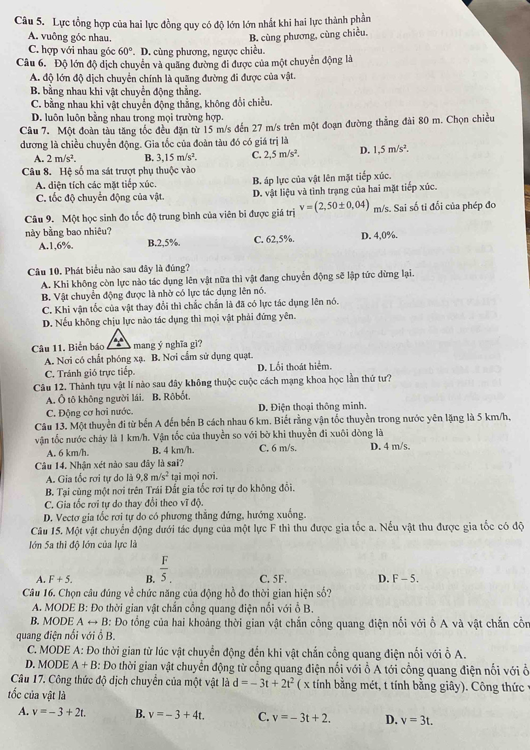 Lực tổng hợp của hai lực đồng quy có độ lớn lớn nhất khi hai lực thành phần
A. vuông góc nhau. B. cùng phương, cùng chiều.
C. hợp với nhau góc 60° *. D. cùng phương, ngược chiều.
Câu 6. Độ lớn độ dịch chuyển và quãng đường đi được của một chuyển động là
A. độ lớn độ dịch chuyền chính là quãng đường đi được của vật.
B. bằng nhau khi vật chuyển động thắng.
C. bằng nhau khi vật chuyển động thắng, không đổi chiều.
D. luôn luôn bằng nhau trong mọi trường hợp.
Câu 7. Một đoàn tàu tăng tốc đều đặn từ 15 m/s đến 27 m/s trên một đoạn đường thắng đài 80 m. Chọn chiều
dương là chiều chuyển động. Gia tốc của đoàn tàu đó có giá trị là
A. 2m/s^2. B. 3,15m/s^2.
C. 2,5m/s^2.
D. 1,5m/s^2.
Câu 8. Hệ số ma sát trượt phụ thuộc vào
A. diện tích các mặt tiếp xúc. B. áp lực của vật lên mặt tiếp xúc.
C. tốc độ chuyển động của vật. D. vật liệu và tình trạng của hai mặt tiếp xúc.
Câu 9. Một học sinh đo tốc độ trung bình của viên bi được giá trị v=(2,50± 0,04) m/s. Sai số ti đối của phép đo
này bằng bao nhiêu?
A.1,6%. B.2,5%. C. 62,5%. D. 4,0%.
Câu 10. Phát biểu nào sau đây là đúng?
A. Khi không còn lực nào tác dụng lên vật nữa thì vật đang chuyển động sẽ lập tức dừng lại.
B. Vật chuyển động được là nhờ có lực tác dụng lên nó.
C. Khi vận tốc của vật thay đổi thì chắc chắn là đã có lực tác dụng lên nó.
D. Nếu không chịu lực nào tác dụng thì mọi vật phải đứng yên.
Câu 11. Biển báo mang ý nghĩa gì?
A. Nơi có chất phóng xạ. B. Nơi cấm sử dụng quạt.
C. Tránh gió trực tiếp. D. Lối thoát hiểm.
Câu 12. Thành tựu vật lí nào sau đây không thuộc cuộc cách mạng khoa học lần thứ tư?
A. Ô tô không người lái. B. Rôbốt.
C. Động cơ hơi nước. D. Điện thoại thông minh.
Câu 13. Một thuyền đi từ bến A đến bến B cách nhau 6 km. Biết rằng vận tốc thuyền trong nước yên lặng là 5 km/h,
vận tốc nước chảy là 1 km/h. Vận tốc của thuyền so với bờ khi thuyền đi xuôi dòng là
A. 6 km/h. B. 4 km/h. C. 6 m/s. D. 4 m/s.
Câu 14. Nhận xét nào sau đây là sai?
A. Gia tốc rơi tự do là 9,8m/s^2 tại mọi nơi.
B. Tại cùng một nơi trên Trái Đất gia tốc rơi tự do không đổi.
C. Gia tốc rơi tự do thay đổi theo vĩ độ.
D. Vectơ gia tốc rơi tự do có phương thẳng đứng, hướng xuống.
Câu 15. Một vật chuyển động dưới tác dụng của một lực F thì thu được gia tốc a. Nếu vật thu được gia tốc có độ
Iớn 5a thì độ lớn của lực là
A. F+5. B.  F/5 . C. 5F. D. F-5.
Câu 16. Chọn câu đúng về chức năng của động hồ đo thời gian hiện số?
A. MODE B: Đo thời gian vật chắn cổng quang điện nối với ổ B.
B. MODE A → B: Đo tổng của hai khoảng thời gian vật chắn cổng quang điện nối với ổ A và vật chắn cồn
quang điện nối với ổ B.
C. MODE A: Đo thời gian từ lúc vật chuyển động đến khi vật chắn cổng quang điện nối với ỗ A.
D. MODE A+B : Đo thời gian vật chuyển động từ cổng quang điện nối với ổ A tới cổng quang điện nối với ổ
Câu 17. Công thức độ dịch chuyển của một vật là d=-3t+2t^2 ( x tính bằng mét, t tính bằng giây). Công thức  :
tốc của vật là
A. v=-3+2t. B. v=-3+4t. C. v=-3t+2. D. v=3t.