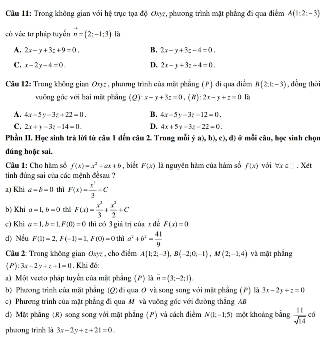 Trong không gian với hệ trục tọa độ Oxyz, phương trình mặt phẳng đi qua điểm A(1;2;-3)
có véc tơ pháp tuyển vector n=(2;-1;3) là
A. 2x-y+3z+9=0. B. 2x-y+3z-4=0.
C. x-2y-4=0. D. 2x-y+3z+4=0.
Câu 12: Trong không gian Oxyz , phương trình của mặt phẳng (P) đi qua điểm B(2;1;-3) , đồng thời
vuông góc với hai mặt phẳng (Q): x+y+3z=0 ,(R): 2x-y+z=0 là
A. 4x+5y-3z+22=0. B. 4x-5y-3z-12=0.
C. 2x+y-3z-14=0. D. 4x+5y-3z-22=0.
Phần II. Học sinh trả lời từ câu 1 đến câu 2. Trong mỗi ý a), b), c), d) ở mỗi câu, học sinh chọn
dúng hoặc sai.
Câu 1: Cho hàm số f(x)=x^2+ax+b , biết F(x) là nguyên hàm của hàm số f(x) với forall x∈ □. Xét
tính đúng sai của các mệnh đềsau ?
a) Khi a=b=0 thì F(x)= x^3/3 +C
b) Khi a=1,b=0 thì F(x)= x^3/3 + x^2/2 +C
c) Khi a=1,b=1,F(0)=0 thì có 3 giá trị của x để F(x)=0
d) Nếu F(1)=2,F(-1)=1,F(0)=0 thì a^2+b^2= 41/9 
Câu 2: Trong không gian Oxyz , cho điểm A(1;2;-3),B(-2;0;-1),M(2;-1;4) và mặt phẳng
( P ):3x-2y+z+1=0. Khi đó:
a) Một vectơ pháp tuyến của mặt phẳng (P) là vector n=(3;-2;1).
b) Phương trình của mặt phẳng (Q) đi qua O và song song với mặt phẳng (P) là 3x-2y+z=0
c) Phương trình của mặt phẳng đi qua M và vuông góc với đường thắng AB
d) Mặt phẳng (R) song song với mặt phẳng (P) và cách điểm N(1;-1;5) một khoảng bằng  11/sqrt(14) c6
phương trình là 3x-2y+z+21=0.