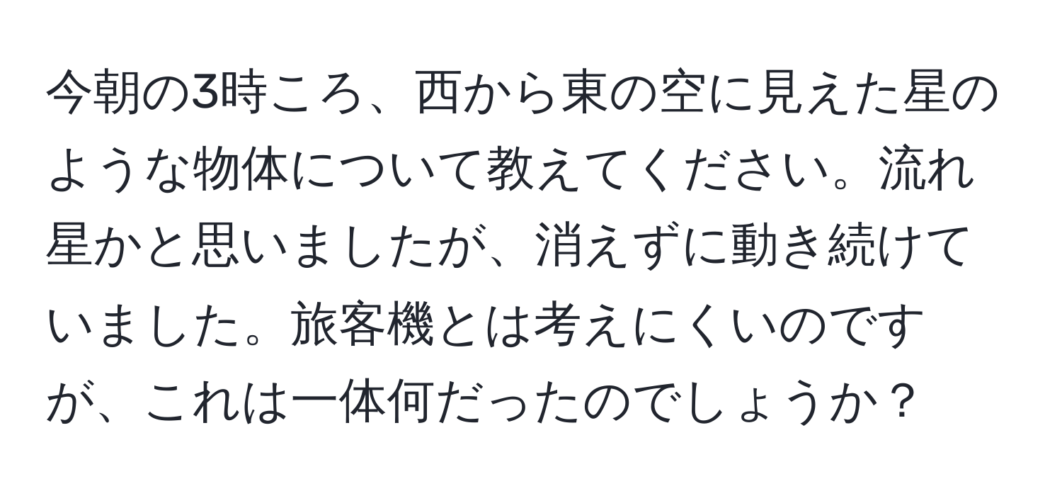 今朝の3時ころ、西から東の空に見えた星のような物体について教えてください。流れ星かと思いましたが、消えずに動き続けていました。旅客機とは考えにくいのですが、これは一体何だったのでしょうか？