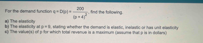 For the demand function q=D(p)=frac 200(p+4)^2 , find the following. 
a) The elasticity 
b) The elasticity at p=9 , stating whether the demand is elastic, inelastic or has unit elasticity 
c) The value(s) of p for which total revenue is a maximum (assume that p is in dollars)