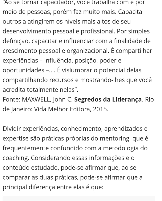 'Ao se tornar capacitador, você trabalha com e por 
meio de pessoas, porém faz muito mais. Capacita 
outros a atingirem os níveis mais altos de seu 
desenvolvimento pessoal e profissional. Por simples 
definição, capacitar é influenciar com a finalidade de 
crescimento pessoal e organizacional. É compartilhar 
experiências - influência, posição, poder e 
oportunidades -.... É vislumbrar o potencial delas 
compartilhando recursos e mostrando-lhes que você 
acredita totalmente nelas”. 
Fonte: MAXWELL, John C. Segredos da Liderança. Rio 
de Janeiro: Vida Melhor Editora, 2015. 
Dividir experiências, conhecimento, aprendizados e 
expertise são práticas próprias do mentoring, que é 
frequentemente confundido com a metodologia do 
coaching. Considerando essas informações e o 
conteúdo estudado, pode-se afirmar que, ao se 
comparar as duas práticas, pode-se afirmar que a 
principal diferença entre elas é que: