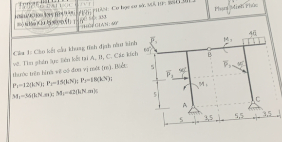 Trường đại học TVT
PHQG PHâN: Cơ học cơ sở. Mã HP: BSO31.
Bộ Giả Ca Gni ấu t ¿ê Sφ: 332 Phạm Minh Phúc
Thời Gian: 60°
Câu 1: Cho kết cấu khung tĩnh định như hình
vẽ. Tìm phản lực liên kết tại A, B, C. Các kích
thước trên hình vẽ có đơn vị mét (m). Biết:
P_1=12(kN);P_2=15(kN);P_3=18(kN) :
M_1=36(kN.N.m);M_2=42(km).