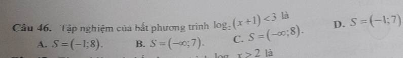 D. S=(-1;7)
Câu 46. Tập nghiệm của bất phương trình log _2(x+1)<3</tex> là
A. S=(-1;8). B. S=(-∈fty ;7). C. S=(-∈fty ;8).
x>2 là