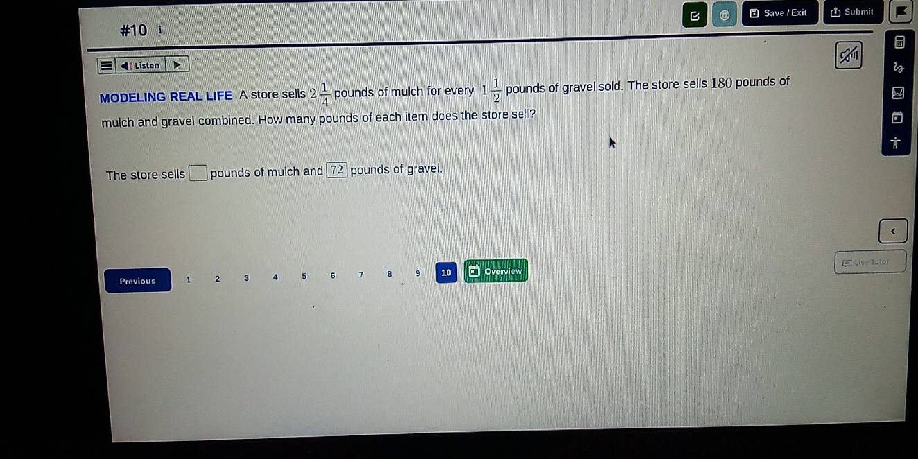 ⑧ Save / Exit 1 Submit 
#10 
◀ Listen 
MODELING REAL LIFE A store sells 2 1/4 pounds of mulch for every 1 1/2  pounds of gravel sold. The store sells 180 pounds of 
mulch and gravel combined. How many pounds of each item does the store sell? 
The store sells □ pounds of mulch and 72_  pounds of gravel. 
r 
E Live Tutor 
Previous 1 2 3 4 5 6 7 8 9 10 Overview