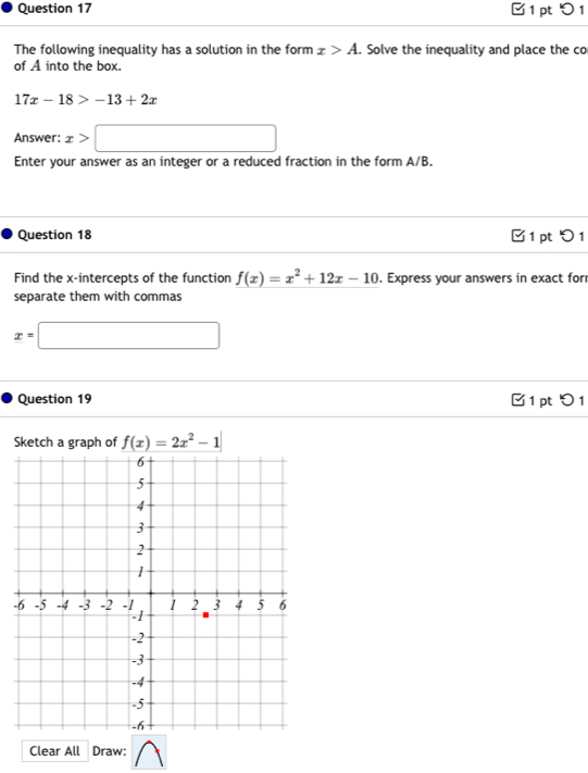 □ 1 pt 0 1 
The following inequality has a solution in the form x>A. Solve the inequality and place the co 
of A into the box.
17x-18>-13+2x
Answer: x>□
Enter your answer as an integer or a reduced fraction in the form A/B. 
Question 18 1 pt つ 1 
Find the x-intercepts of the function f(x)=x^2+12x-10. Express your answers in exact for 
separate them with commas
x=□
Question 19 1 pt つ 1 
Sketch a graph of f(x)=2x^2-1
- 
Clear All Draw: