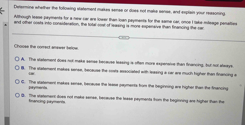 Determine whether the following statement makes sense or does not make sense, and explain your reasoning.
Although lease payments for a new car are lower than loan payments for the same car, once I take mileage penalties
and other costs into consideration, the total cost of leasing is more expensive than financing the car.
Choose the correct answer below.
A. The statement does not make sense because leasing is often more expensive than financing, but not always.
B. The statement makes sense, because the costs associated with leasing a car are much higher than financing a
car.
C. The statement makes sense, because the lease payments from the beginning are higher than the financing
payments.
D. The statement does not make sense, because the lease payments from the beginning are higher than the
financing payments.