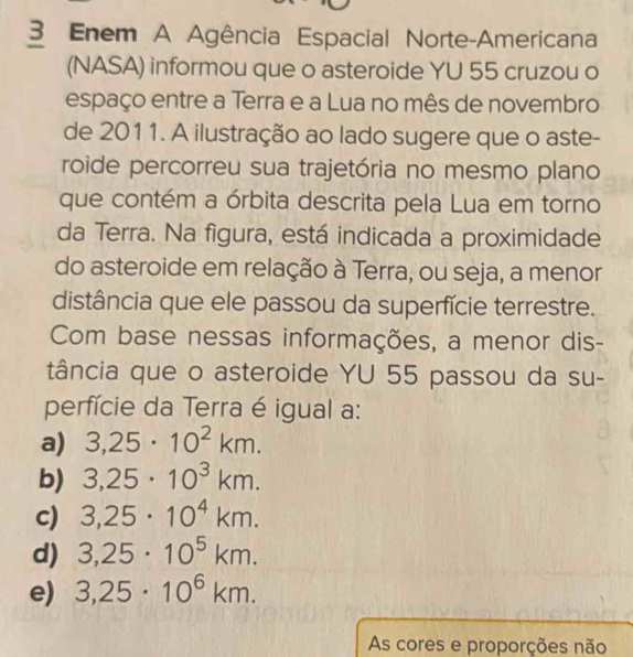 Enem A Agência Espacial Norte-Americana
(NASA) informou que o asteroide YU 55 cruzou o
espaço entre a Terra e a Lua no mês de novembro
de 2011. A ilustração ao lado sugere que o aste-
roide percorreu sua trajetória no mesmo plano
que contém a órbita descrita pela Lua em torno
da Terra. Na figura, está indicada a proximidade
do asteroide em relação à Terra, ou seja, a menor
distância que ele passou da superfície terrestre.
Com base nessas informações, a menor dis-
tância que o asteroide YU 55 passou da su-
perfície da Terra é igual a:
a) 3,25· 10^2km.
b) 3,25· 10^3km.
c) 3,25· 10^4km.
d) 3,25· 10^5km.
e) 3,25· 10^6km. 
As cores e proporções não