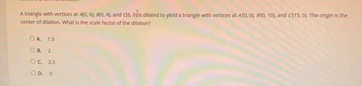 A triangle with vertices at A(0,0) B(0,4) , and C(6,0) is dilated to yield a triangle with vertices at A(0,0) B(0,10) l, and C(15,0) i. The origin is the
center of dilation. What is the scale factor of the dilation?
A. 1.5
B. 2
C. 2.5
D. 3