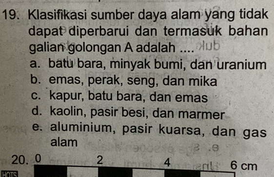 Klasifikasi sumber daya alam yang tidak
dapat diperbarui dan termasuk bahan
galian golongan A adalah ....
a. batu bara, minyak bumi, dan uranium
b. emas, perak, seng, dan mika
c. kapur, batu bara, dan emas
d. kaolin, pasir besi, dan marmer
e. aluminium, pasir kuarsa, dan gas
alam
20. 0 2 4 6 cm