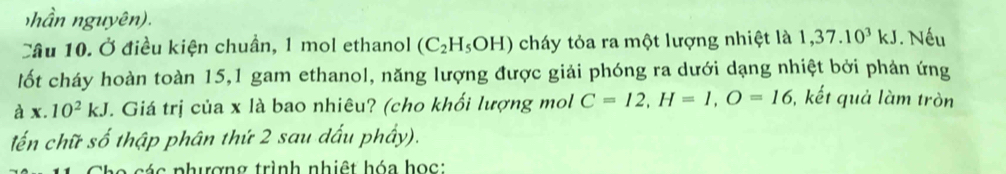 nhần nguyên). 
Cầu 10. Ở điều kiện chuẩn, 1 mol ethanol (C_2H_5OH) cháy tỏa ra một lượng nhiệt là 1,37.10^3kJ. Nếu 
lốt cháy hoàn toàn 15, 1 gam ethanol, năng lượng được giải phóng ra dưới dạng nhiệt bởi phản ứng 
à x.10^2kJ T. Giá trị của x là bao nhiêu? (cho khối lượng mol C=12, H=1, O=16 , kết quả làm tròn 
lến chữ số thập phân thứ 2 sau dấu phầy). 
Cho các phượng trình nhiệt hóa học: